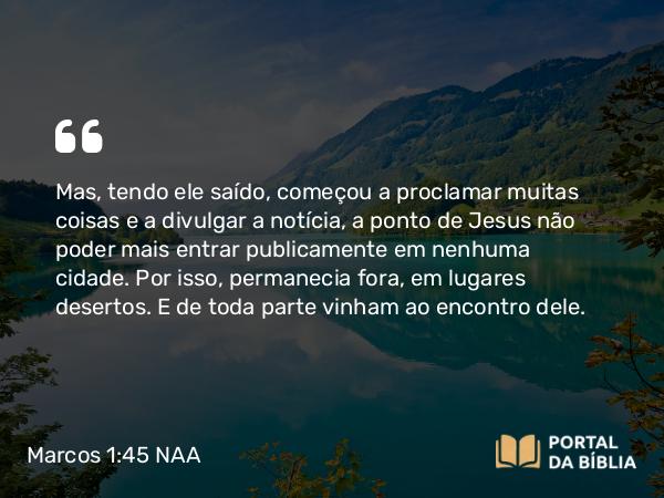 Marcos 1:45 NAA - Mas, tendo ele saído, começou a proclamar muitas coisas e a divulgar a notícia, a ponto de Jesus não poder mais entrar publicamente em nenhuma cidade. Por isso, permanecia fora, em lugares desertos. E de toda parte vinham ao encontro dele.