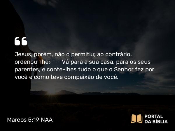 Marcos 5:19 NAA - Jesus, porém, não o permitiu; ao contrário, ordenou-lhe: — Vá para a sua casa, para os seus parentes, e conte-lhes tudo o que o Senhor fez por você e como teve compaixão de você.