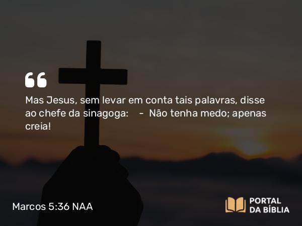 Marcos 5:36 NAA - Mas Jesus, sem levar em conta tais palavras, disse ao chefe da sinagoga: — Não tenha medo; apenas creia!