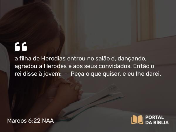 Marcos 6:22 NAA - a filha de Herodias entrou no salão e, dançando, agradou a Herodes e aos seus convidados. Então o rei disse à jovem: — Peça o que quiser, e eu lhe darei.