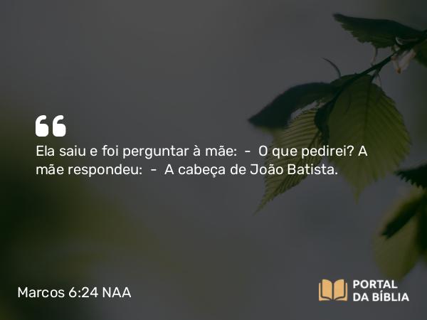 Marcos 6:24 NAA - Ela saiu e foi perguntar à mãe: — O que pedirei? A mãe respondeu: — A cabeça de João Batista.