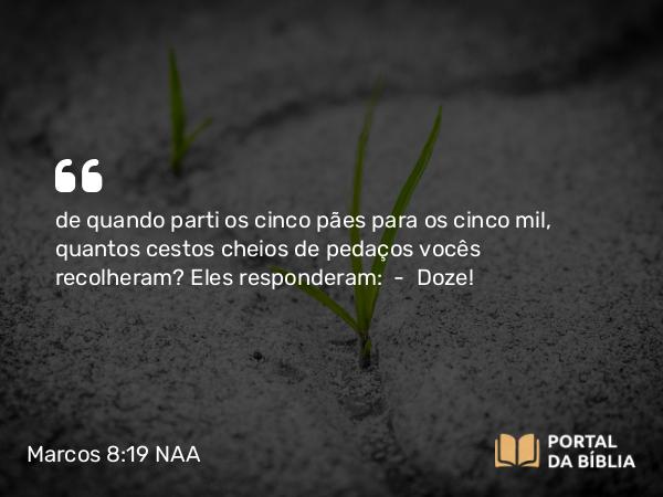 Marcos 8:19 NAA - de quando parti os cinco pães para os cinco mil, quantos cestos cheios de pedaços vocês recolheram? Eles responderam: — Doze!