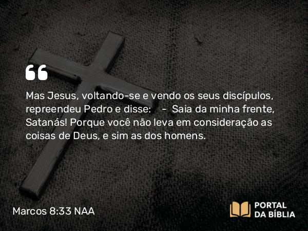 Marcos 8:33 NAA - Mas Jesus, voltando-se e vendo os seus discípulos, repreendeu Pedro e disse: — Saia da minha frente, Satanás! Porque você não leva em consideração as coisas de Deus, e sim as dos homens.