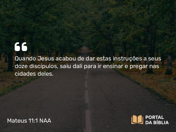 Mateus 11:1 NAA - Quando Jesus acabou de dar estas instruções a seus doze discípulos, saiu dali para ir ensinar e pregar nas cidades deles.