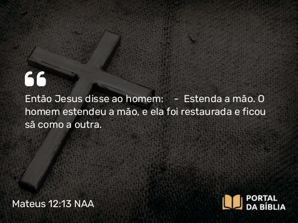 Mateus 12:13 NAA - Então Jesus disse ao homem: — Estenda a mão. O homem estendeu a mão, e ela foi restaurada e ficou sã como a outra.