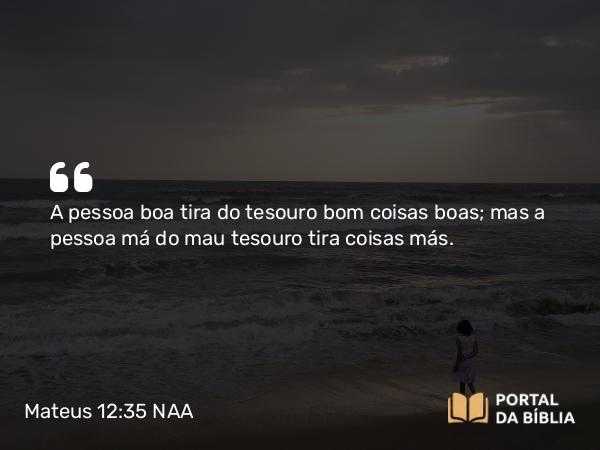 Mateus 12:35 NAA - A pessoa boa tira do tesouro bom coisas boas; mas a pessoa má do mau tesouro tira coisas más.