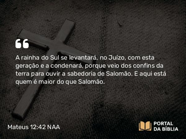 Mateus 12:42 NAA - A rainha do Sul se levantará, no Juízo, com esta geração e a condenará, porque veio dos confins da terra para ouvir a sabedoria de Salomão. E aqui está quem é maior do que Salomão.