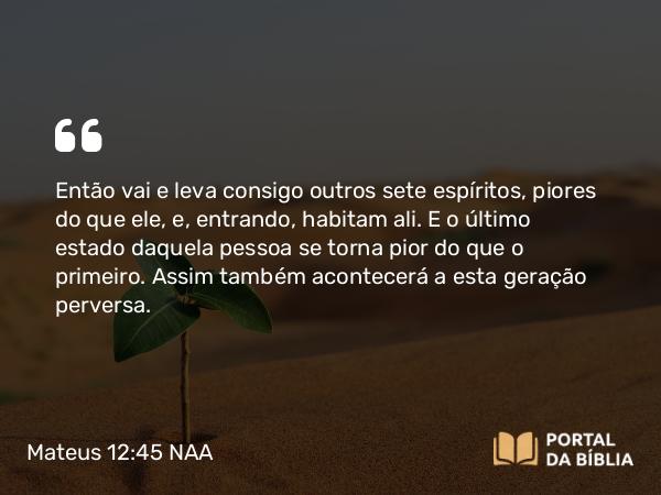 Mateus 12:45 NAA - Então vai e leva consigo outros sete espíritos, piores do que ele, e, entrando, habitam ali. E o último estado daquela pessoa se torna pior do que o primeiro. Assim também acontecerá a esta geração perversa.