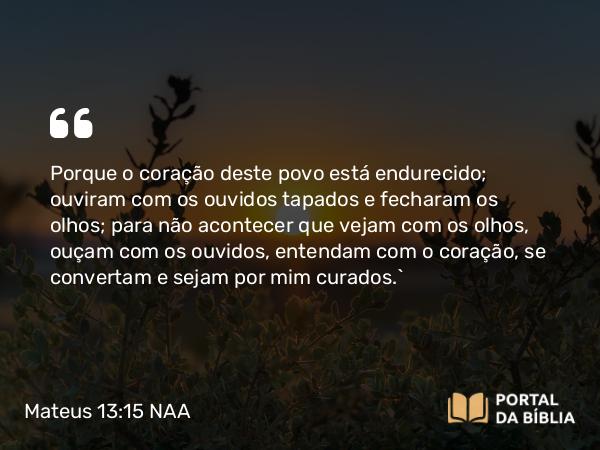 Mateus 13:15 NAA - Porque o coração deste povo está endurecido; ouviram com os ouvidos tapados e fecharam os olhos; para não acontecer que vejam com os olhos, ouçam com os ouvidos, entendam com o coração, se convertam e sejam por mim curados.