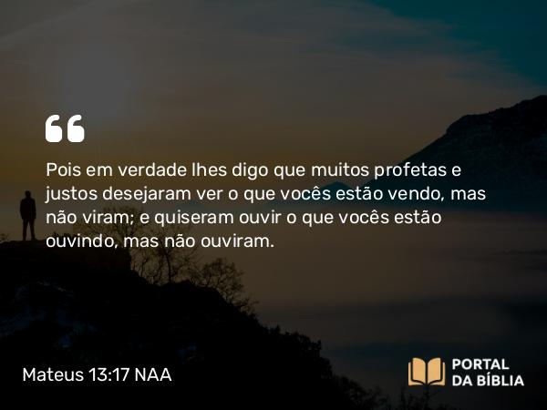 Mateus 13:17 NAA - Pois em verdade lhes digo que muitos profetas e justos desejaram ver o que vocês estão vendo, mas não viram; e quiseram ouvir o que vocês estão ouvindo, mas não ouviram.