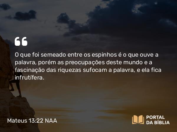 Mateus 13:22 NAA - O que foi semeado entre os espinhos é o que ouve a palavra, porém as preocupações deste mundo e a fascinação das riquezas sufocam a palavra, e ela fica infrutífera.