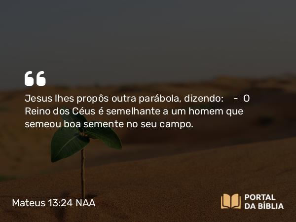 Mateus 13:24 NAA - Jesus lhes propôs outra parábola, dizendo: — O Reino dos Céus é semelhante a um homem que semeou boa semente no seu campo.