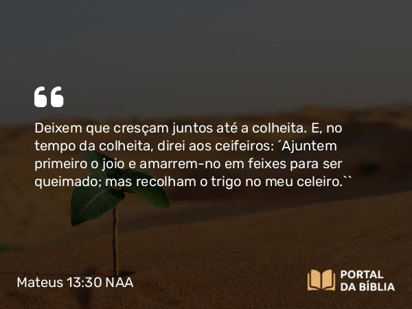 Mateus 13:30 NAA - Deixem que cresçam juntos até a colheita. E, no tempo da colheita, direi aos ceifeiros: ‘Ajuntem primeiro o joio e amarrem-no em feixes para ser queimado; mas recolham o trigo no meu celeiro.’