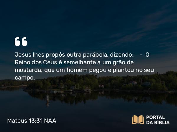 Mateus 13:31-32 NAA - Jesus lhes propôs outra parábola, dizendo: — O Reino dos Céus é semelhante a um grão de mostarda, que um homem pegou e plantou no seu campo.