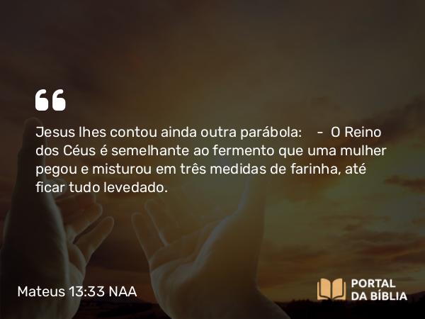 Mateus 13:33 NAA - Jesus lhes contou ainda outra parábola: — O Reino dos Céus é semelhante ao fermento que uma mulher pegou e misturou em três medidas de farinha, até ficar tudo levedado.