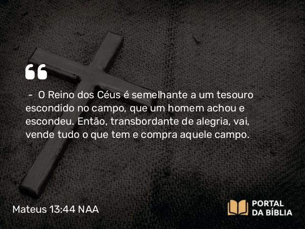 Mateus 13:44 NAA - — O Reino dos Céus é semelhante a um tesouro escondido no campo, que um homem achou e escondeu. Então, transbordante de alegria, vai, vende tudo o que tem e compra aquele campo.