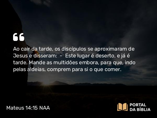 Mateus 14:15-21 NAA - Ao cair da tarde, os discípulos se aproximaram de Jesus e disseram: — Este lugar é deserto, e já é tarde. Mande as multidões embora, para que, indo pelas aldeias, comprem para si o que comer.