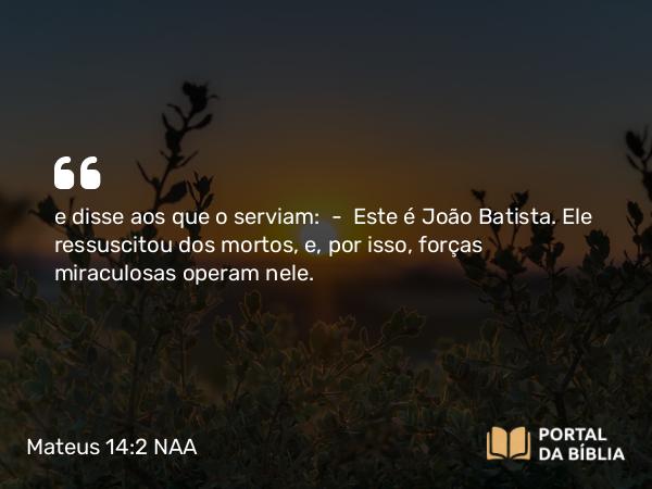 Mateus 14:2 NAA - e disse aos que o serviam: — Este é João Batista. Ele ressuscitou dos mortos, e, por isso, forças miraculosas operam nele.