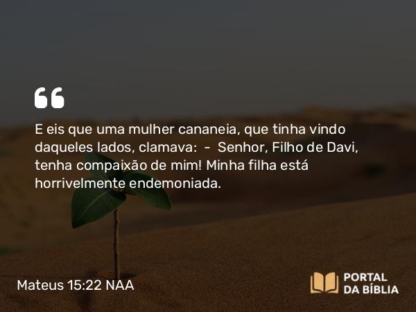 Mateus 15:22 NAA - E eis que uma mulher cananeia, que tinha vindo daqueles lados, clamava: — Senhor, Filho de Davi, tenha compaixão de mim! Minha filha está horrivelmente endemoniada.