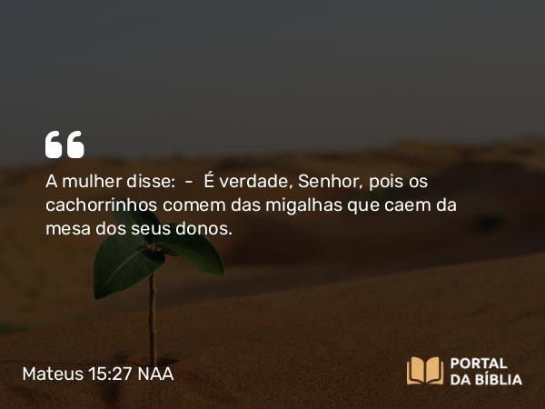 Mateus 15:27 NAA - A mulher disse: — É verdade, Senhor, pois os cachorrinhos comem das migalhas que caem da mesa dos seus donos.