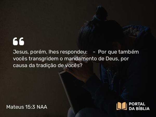 Mateus 15:3 NAA - Jesus, porém, lhes respondeu: — Por que também vocês transgridem o mandamento de Deus, por causa da tradição de vocês?