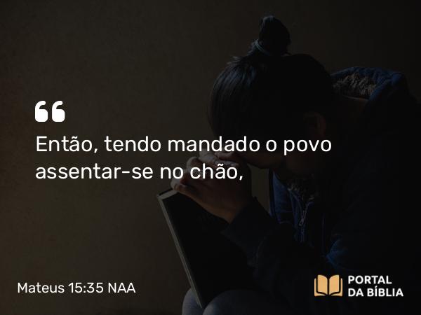 Mateus 15:35 NAA - Então, tendo mandado o povo assentar-se no chão,