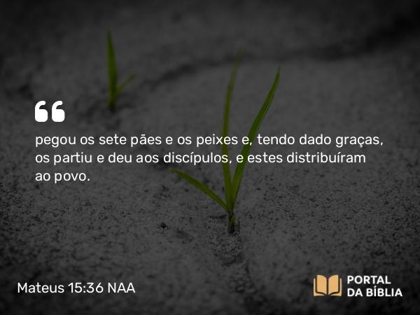 Mateus 15:36 NAA - pegou os sete pães e os peixes e, tendo dado graças, os partiu e deu aos discípulos, e estes distribuíram ao povo.