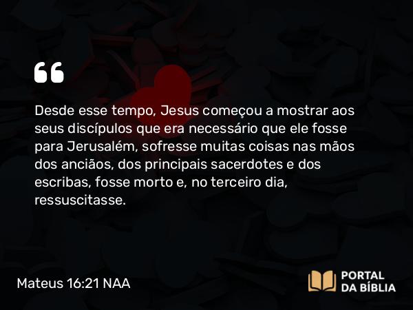 Mateus 16:21 NAA - Desde esse tempo, Jesus começou a mostrar aos seus discípulos que era necessário que ele fosse para Jerusalém, sofresse muitas coisas nas mãos dos anciãos, dos principais sacerdotes e dos escribas, fosse morto e, no terceiro dia, ressuscitasse.