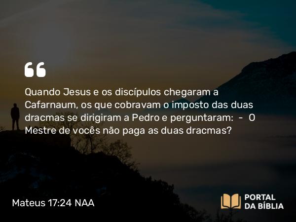 Mateus 17:24 NAA - Quando Jesus e os discípulos chegaram a Cafarnaum, os que cobravam o imposto das duas dracmas se dirigiram a Pedro e perguntaram: — O Mestre de vocês não paga as duas dracmas?