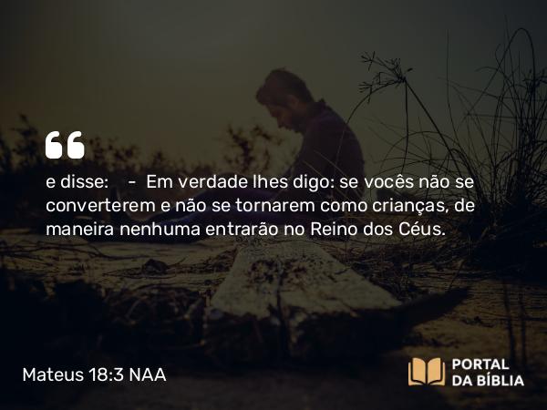 Mateus 18:3 NAA - e disse: — Em verdade lhes digo: se vocês não se converterem e não se tornarem como crianças, de maneira nenhuma entrarão no Reino dos Céus.