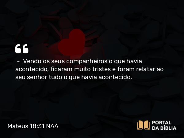 Mateus 18:31 NAA - — Vendo os seus companheiros o que havia acontecido, ficaram muito tristes e foram relatar ao seu senhor tudo o que havia acontecido.