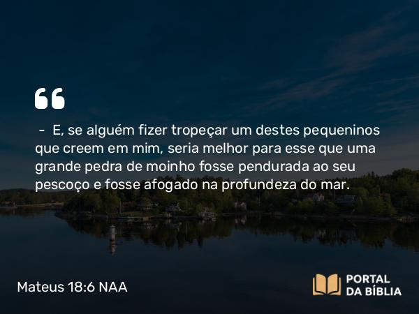 Mateus 18:6-9 NAA - — E, se alguém fizer tropeçar um destes pequeninos que creem em mim, seria melhor para esse que uma grande pedra de moinho fosse pendurada ao seu pescoço e fosse afogado na profundeza do mar.