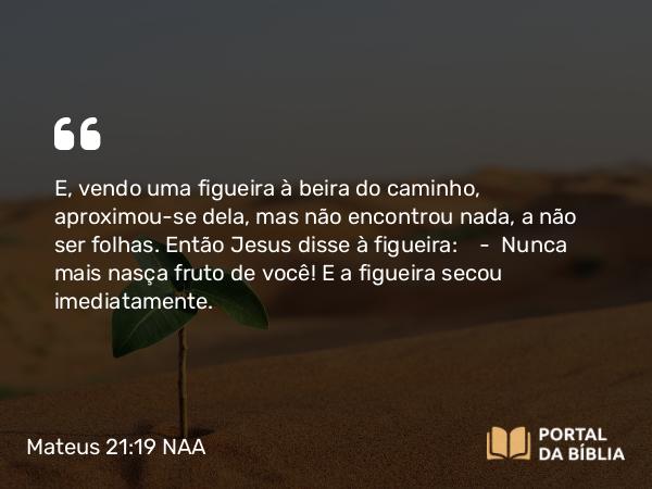 Mateus 21:19 NAA - E, vendo uma figueira à beira do caminho, aproximou-se dela, mas não encontrou nada, a não ser folhas. Então Jesus disse à figueira: — Nunca mais nasça fruto de você! E a figueira secou imediatamente.