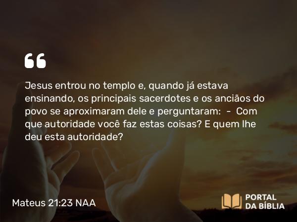 Mateus 21:23 NAA - Jesus entrou no templo e, quando já estava ensinando, os principais sacerdotes e os anciãos do povo se aproximaram dele e perguntaram: — Com que autoridade você faz estas coisas? E quem lhe deu esta autoridade?