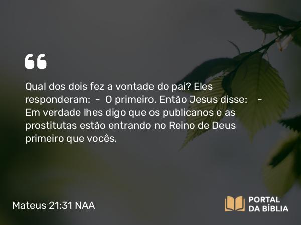 Mateus 21:31-32 NAA - Qual dos dois fez a vontade do pai? Eles responderam: — O primeiro. Então Jesus disse: — Em verdade lhes digo que os publicanos e as prostitutas estão entrando no Reino de Deus primeiro que vocês.