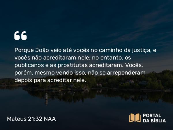 Mateus 21:32 NAA - Porque João veio até vocês no caminho da justiça, e vocês não acreditaram nele; no entanto, os publicanos e as prostitutas acreditaram. Vocês, porém, mesmo vendo isso, não se arrependeram depois para acreditar nele.