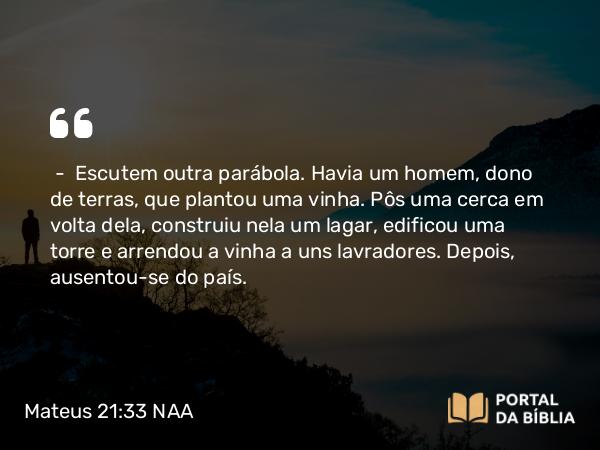 Mateus 21:33 NAA - — Escutem outra parábola. Havia um homem, dono de terras, que plantou uma vinha. Pôs uma cerca em volta dela, construiu nela um lagar, edificou uma torre e arrendou a vinha a uns lavradores. Depois, ausentou-se do país.