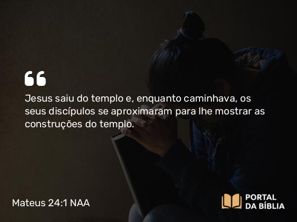 Mateus 24:1 NAA - Jesus saiu do templo e, enquanto caminhava, os seus discípulos se aproximaram para lhe mostrar as construções do templo.