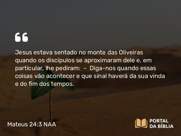 Mateus 24:3 NAA - Jesus estava sentado no monte das Oliveiras quando os discípulos se aproximaram dele e, em particular, lhe pediram: — Diga-nos quando essas coisas vão acontecer e que sinal haverá da sua vinda e do fim dos tempos.