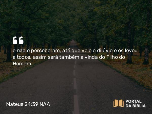 Mateus 24:39 NAA - e não o perceberam, até que veio o dilúvio e os levou a todos, assim será também a vinda do Filho do Homem.