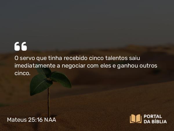 Mateus 25:16 NAA - O servo que tinha recebido cinco talentos saiu imediatamente a negociar com eles e ganhou outros cinco.