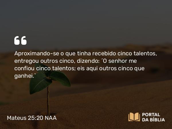 Mateus 25:20 NAA - Aproximando-se o que tinha recebido cinco talentos, entregou outros cinco, dizendo: 