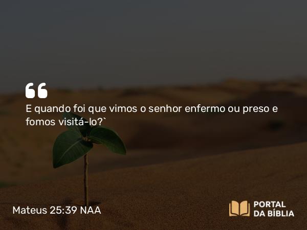 Mateus 25:39 NAA - E quando foi que vimos o senhor enfermo ou preso e fomos visitá-lo?