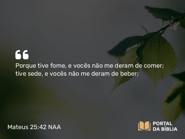 Mateus 25:42 NAA - Porque tive fome, e vocês não me deram de comer; tive sede, e vocês não me deram de beber;