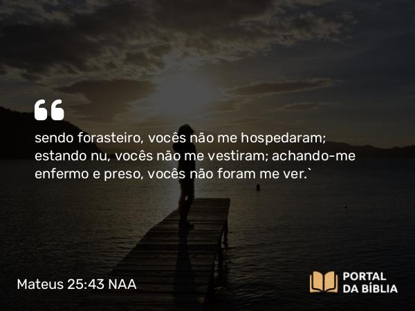 Mateus 25:43 NAA - sendo forasteiro, vocês não me hospedaram; estando nu, vocês não me vestiram; achando-me enfermo e preso, vocês não foram me ver.