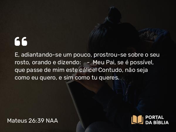 Mateus 26:39 NAA - E, adiantando-se um pouco, prostrou-se sobre o seu rosto, orando e dizendo: — Meu Pai, se é possível, que passe de mim este cálice! Contudo, não seja como eu quero, e sim como tu queres.