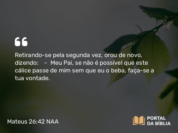 Mateus 26:42 NAA - Retirando-se pela segunda vez, orou de novo, dizendo: — Meu Pai, se não é possível que este cálice passe de mim sem que eu o beba, faça-se a tua vontade.