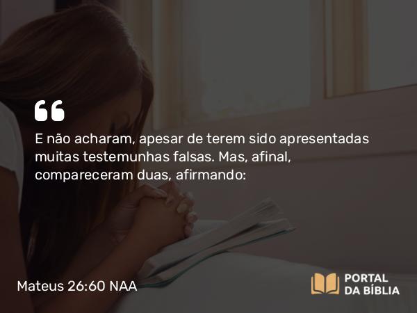 Mateus 26:60 NAA - E não acharam, apesar de terem sido apresentadas muitas testemunhas falsas. Mas, afinal, compareceram duas, afirmando: