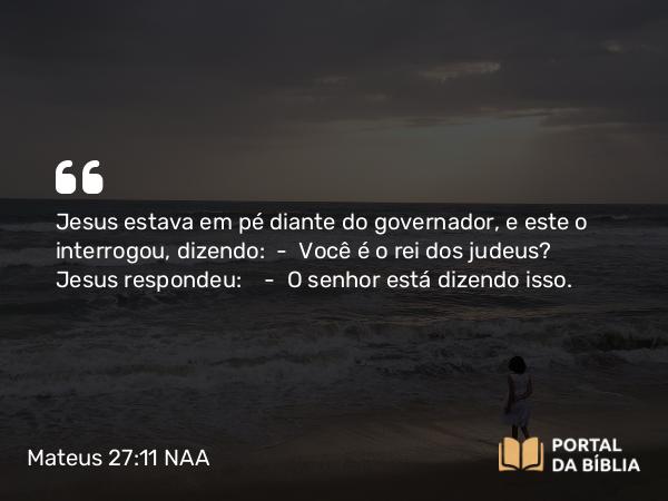 Mateus 27:11 NAA - Jesus estava em pé diante do governador, e este o interrogou, dizendo: — Você é o rei dos judeus? Jesus respondeu: — O senhor está dizendo isso.