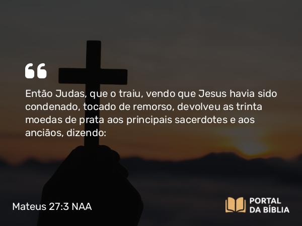 Mateus 27:3 NAA - Então Judas, que o traiu, vendo que Jesus havia sido condenado, tocado de remorso, devolveu as trinta moedas de prata aos principais sacerdotes e aos anciãos, dizendo: